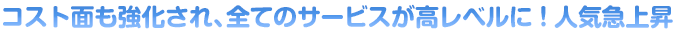 コスト面も強化され、全てのサービスが高レベルに！人気急上昇