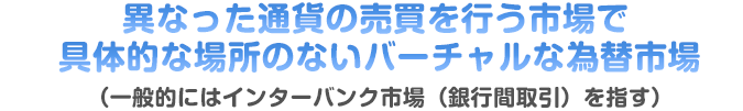 異なった通貨の売買を行う市場で具体的な場所のないバーチャルな為替市場（一般的にはインターバンク市場（銀行間取引）を指す）