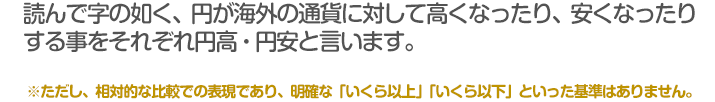 読んで字の如く、円が海外の通貨に対して高くなったり、安くなったり
する事をそれぞれ円高・円安と言います。