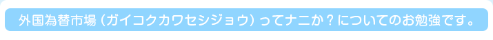 外国為替市場（ガイコクカワセシジョウ）ってナニか？についてのお勉強です。