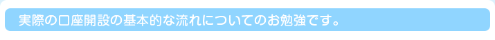 実際の口座開設の基本的な流れについてのお勉強です。