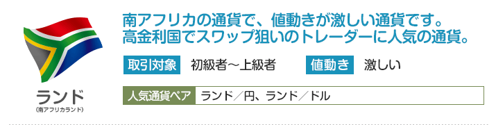 南アフリカランド - 南アフリカの通貨で、値動きが激しい通貨です。高金利国でスワップ狙いのトレーダーに人気の通貨。
