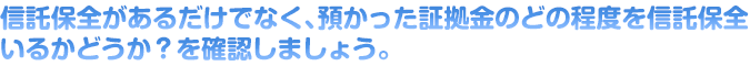 信託保全があるだけでなく、預かった証拠金のどの程度を信託保全しているかどうか？を確認しましょう。