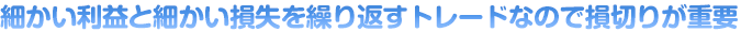 細かい利益と細かい損失を繰り返すトレードなので損切りが重要