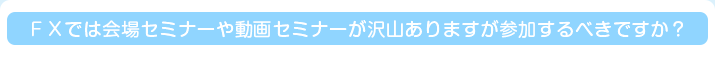 ＦＸでは会場セミナーや動画セミナーが沢山ありますが参加するべきですか？