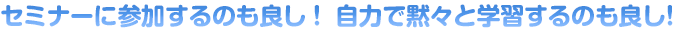 セミナーに参加するのも良し！ 自力で黙々と学習するのも良し！