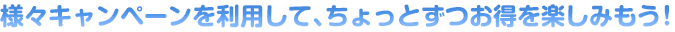 様々キャンペーンを利用して、ちょっとずつお得を楽しみもう！