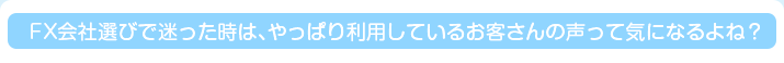 FX会社選びで迷った時は、やっぱり利用しているお客さんの声って気になるよね？